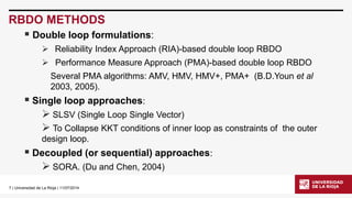 7| Universidad de La Rioja | 11/07/2014 
RBDO METHODS 
Double loop formulations: 
Reliability Index Approach (RIA)-based double loop RBDO 
Performance Measure Approach (PMA)-based double loop RBDO 
Several PMA algorithms: AMV, HMV, HMV+, PMA+ (B.D.Younetal2003, 2005). 
Single loop approaches: 
SLSV (Single Loop Single Vector) 
To Collapse KKT conditions of inner loop as constraints of the outer design loop. 
Decoupled (or sequential) approaches: 
SORA. (Du and Chen, 2004)  