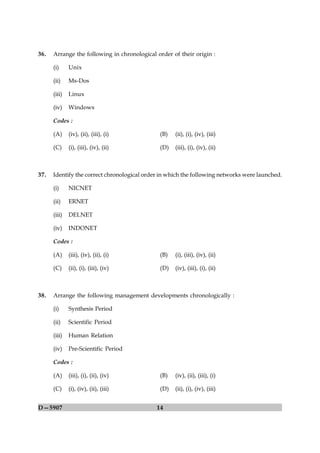 36.   Arrange the following in chronological order of their origin :

      (i)     Unix

      (ii)    Ms-Dos

      (iii)   Linux

      (iv)    Windows

      Codes :

      (A)     (iv), (ii), (iii), (i)          (B)   (ii), (i), (iv), (iii)

      (C)     (i), (iii), (iv), (ii)          (D)   (iii), (i), (iv), (ii)



37.   Identify the correct chronological order in which the following networks were launched.

      (i)     NICNET

      (ii)    ERNET

      (iii)   DELNET

      (iv)    INDONET

      Codes :

      (A)     (iii), (iv), (ii), (i)          (B)   (i), (iii), (iv), (ii)

      (C)     (ii), (i), (iii), (iv)          (D)   (iv), (iii), (i), (ii)



38.   Arrange the following management developments chronologically :

      (i)     Synthesis Period

      (ii)    Scientific Period

      (iii)   Human Relation

      (iv)    Pre-Scientific Period

      Codes :

      (A)     (iii), (i), (ii), (iv)          (B)   (iv), (ii), (iii), (i)

      (C)     (i), (iv), (ii), (iii)          (D)   (ii), (i), (iv), (iii)


D—5907                                       14
 