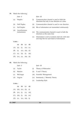 39.   Match the following :
            List - I                                List - II
      (a)   Simplex                         (i)     Communication channel is used in both the
                                                    directions but only in one direction at a time.

      (b)   Half Duplex                     (ii)    Communication channel is used in one direction
      (c)   Full Duplex                     (iii)   Bits of information are transmitted continuously
      (d)   Asynchronous
            transmission                    (iv)    The communication channel is used in both the
                                                    directions at the same time

                                            (v)     Information is sent at random intervals with start
                                                    and stop bits for each batch of information
      Codes :
            (a)     (b)     (c)     (d)

      (A)   (ii),   (i),    (iv), (v)
      (B)   (i),    (iv), (iii), (ii)
      (C)   (v),    (ii),   (i),    (iii)

      (D)   (iv), (v),      (iii), (ii)



40.   Match the following :

            List - I                                List - II
      (a)   Taylor                          (i)     Theory of Motivation
      (b)   Maslow                          (ii)    X and Y Theory

      (c)   McGregor                        (iii)   Scientific Management
      (d)   Argyris                         (iv)    Immaturity / Maturity Theory
                                            (v)     Leadership Style

      Codes :
            (a)     (b)     (c)     (d)
      (A)   (iii), (iv), (ii),      (i)

      (B)   (iv), (i),      (v),    (iii)
      (C)   (iii), (i),     (ii),   (iv)
      (D)   (v),    (iv), (iii), (i)

D—5907                                                   16
 