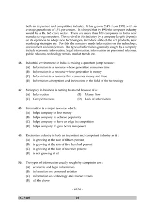 both an important and competitive industry. It has grown 514% from 1970, with an
      average growth rate of 15% per annum. It is hoped that by 1990 the computer industry
      would be a Rs. 665 crore sector. There are more than 100 companies in India now
      manufacturing computers. The survival in this industry by a company largely depends
      on its openness to adopt new technologies, introduce state-of-the art products, new
      marketing strategies etc. For this the company needs information on the technology,
      environment and competition. The types of information generally sought by a company
      include economic information, legal information, information on personnel relations,
      public relations, technology trends, market trends etc.


46.   Industrial environment in India is making a quantum jump because :
      (A)   Information is a resource whose generation consumes time
      (B)   Information is a resource whose generation is money
      (C)   Information is a resource that consumes money and time
      (D)   Information absorptions and innovation in the field of the technology


47.   Monopoly in business is coming to an end because of a :
      (A)   Information                         (B)     Money flow
      (C)   Competitiveness                     (D)     Lack of information


48.   Information is a major resource which :
      (A)   helps company to lose money
      (B)   helps company to achieve popularity
      (C)   helps company to have an edge in competition
      (D)   helps company to gain better manpower


49.   Electronics industry is both an important and competent industry as it :
      (A)   is growing at the rate of fifteen percent
      (B)   is growing at the rate of five hundred percent
      (C)   is growing at the rate of fourteen percent
      (D)   is not growing at all


50.   The types of information usually sought by companies are :
      (A)   economic and legal information
      (B)   information on personnel relation
      (C)   information on technology and market trends
      (D)   all the above

                                           -oOo-


D—5907                                        22
 