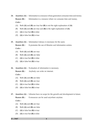 24.   Assertion (A) : Information is a resource whose generation consumes time and money.
      Reason (R) :      Information is a resource where we consume time and money.
      Codes :
      (A)   Both (A) and (R) are true but (R) is not the right explanation of (A)
      (B)   Both (A) and (R) are true and (R) is the right explanation of (A)
      (C)   (A) is true but (R) is false
      (D)   (A) is false but (R) is true


25.   Assertion (A) : Information Literacy is necessary for the users.
      Reason (R) :      It promotes the use of libraries and information centres.
      Codes :
      (A)   Both (A) and (R) are true
      (B)   Both (A) and (R) are false
      (C)   (A) is true but (R) is false
      (D)   (A) is false but (R) is true


26.   Assertion (A) : Evaluation of information is necessary.
      Reason (R) :      Anybody can write on internet.
      Codes :
      (A)   Both (A) and (R) are false
      (B)   Both (A) and (R) are true
      (C)   (A) is true but (R) is false
      (D)   (A) is false but (R) is true


27.   Assertion (A) : Libraries have no scope for the growth and development in future.
      Reason (R) :      E-resources can be used anywhere anytime.
      Codes :
      (A)   Both (A) and (R) are true
      (B)   Both (A) and (R) are false
      (C)   (A) is false but (R) is true
      (D)   (A) is true but (R) is false

D—5907                                        8
 