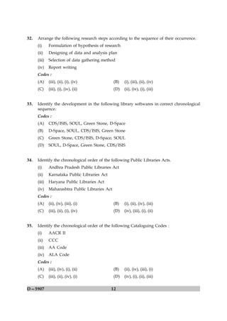 32.   Arrange the following research steps according to the sequence of their occurrence.
      (i)     Formulation of hypothesis of research
      (ii)    Designing of data and analysis plan
      (iii)   Selection of data gathering method
      (iv)    Report writing
      Codes :
      (A)     (iii), (ii), (i), (iv)             (B)   (i), (iii), (ii), (iv)
      (C)     (iii), (i), (iv), (ii)             (D)   (ii), (iv), (i), (iii)


33.   Identify the development in the following library softwares in correct chronological
      sequence.
      Codes :
      (A)     CDS/ISIS, SOUL, Green Stone, D-Space
      (B)     D-Space, SOUL, CDS/ISIS, Green Stone
      (C)     Green Stone, CDS/ISIS, D-Space, SOUL
      (D)     SOUL, D-Space, Green Stone, CDS/ISIS


34.   Identify the chronological order of the following Public Libraries Acts.
      (i)     Andhra Pradesh Public Libraries Act
      (ii)    Karnataka Public Libraries Act
      (iii)   Haryana Public Libraries Act
      (iv)    Maharashtra Public Libraries Act
      Codes :
      (A)     (ii), (iv), (iii), (i)             (B)   (i), (ii), (iv), (iii)
      (C)     (iii), (ii), (i), (iv)             (D)   (iv), (iii), (i), (ii)


35.   Identify the chronological order of the following Cataloguing Codes :
      (i)     AACR II
      (ii)    CCC
      (iii)   AA Code
      (iv)    ALA Code
      Codes :
      (A)     (iii), (iv), (i), (ii)             (B)   (ii), (iv), (iii), (i)
      (C)     (iii), (ii), (iv), (i)             (D)   (iv), (i), (ii), (iii)

D—5907                                         12
 