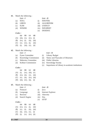 41.   Match the following :
           List - I                                  List - II
      (a) SOUL                               (i)     INFOTEK
      (b) LIBSYS                             (ii)    ALGORITHM
      (c) SLIM                               (iii)   UNESCO
      (d) WINISIS                            (iv)    INFLIBNET
                                             (v)     DESIDOC
      Codes :
           (a)     (b)      (c)      (d)
      (A) (iii),   (v),     (iv),    (i)
      (B) (iv),    (i),     (ii),    (iii)
      (C) (v),     (iv),    (i),     (iii)
      (D) (i),     (iii),   (v),     (ii)

42.   Match the following :
           List - I                                          List - II
      (a) Fyzee Committee                            (i)     Library Budget
      (b) Knowledge Commission                       (ii)    Status and Payscales of librarians
      (c) Mahrotra Committee                         (iii)   Public Libraries
      (d) Kothari Commission                         (iv)    Knowledge Society
                                                     (v)     Importance of Library in academic institutions
      Codes :
           (a)     (b)      (c)      (d)
      (A) (i),     (iv),    (iii),   (v)
      (B) (iv),    (ii),    (v),     (iii)
      (C) (v),     (ii),    (iv),    (iii)
      (D) (iii),   (iv),    (ii),    (i)

43.   Match the following :
           List - I                                  List - II
      (a) Protocol                           (i)     Java
      (b) Language                           (ii)    Internet Explorer
      (c) Browser                            (iii)   Altavista
      (d) Search Engine                      (iv)    Dos
                                             (v)     HTTP
      Codes :
           (a)     (b)      (c)      (d)
      (A) (iv),    (v),     (i),     (iii)
      (B) (v),     (i),     (ii),    (iii)
      (C) (ii),    (iv),    (v),     (i)
      (D) (i),     (v),     (iv),    (ii)


D—5907                                                       18
 