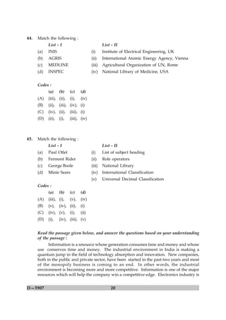 44.   Match the following :
            List - I                             List - II
      (a)   INIS                         (i)     Institute of Electrical Engineering, UK
      (b)   AGRIS                        (ii)    International Atomic Energy Agency, Vienna
      (c)   MEDLINE                      (iii)   Agricultural Organization of UN, Rome
      (d)   INSPEC                       (iv)    National Library of Medicine, USA


      Codes :
            (a)     (b)    (c)    (d)
      (A)   (iii), (ii),   (i),   (iv)
      (B)   (ii),   (iii), (iv), (i)
      (C)   (iv), (ii),    (iii), (i)
      (D)   (ii),   (i),   (iii), (iv)



45.   Match the following :
            List - I                             List - II
      (a)   Paul Otlet                   (i)     List of subject heading
      (b)   Fermont Rider                (ii)    Role operators
      (c)   George Boole                 (iii)   National Library
      (d)   Minie Sears                  (iv)    International Classification
                                         (v)     Universal Decimal Classification
      Codes :
            (a)     (b)    (c)    (d)
      (A)   (iii), (i),    (v),   (iv)
      (B)   (v),    (iv), (ii),   (i)
      (C)   (iv), (v),     (i),   (ii)
      (D)   (i),    (iv), (iii), (v)


      Read the passage given below, and answer the questions based on your understanding
      of the passage :
            Information is a resource whose generation consumes time and money and whose
      use conserves time and money. The industrial environment in India is making a
      quantum jump in the field of technology absorption and innovation. New companies,
      both in the public and private sector, have been started in the past two years and most
      of the monopoly business is coming to an end. In other words, the industrial
      environment is becoming more and more competitive. Information is one of the major
      resources which will help the company win a competitive edge. Electronics industry is


D—5907                                                20
 