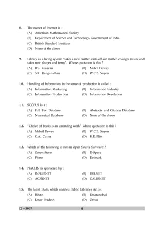 8.    The owner of Internet is :
      (A)   American Mathematical Society
      (B)   Department of Science and Technology, Government of India
      (C)   British Standard Institute
      (D)   None of the above


9.    Library as a living system “takes a new matter, casts off old matter, changes in size and
      takes new shapes and term”. Whose quotation is this ?
      (A)   B.S. Kesavan                       (B)   Melvil Dewey
      (C)   S.R. Ranganathan                   (D)   W.C.B. Sayers


10.   Handling of Information in the sense of production is called :
      (A)   Information Marketing              (B)   Information Industry
      (C)   Information Production             (D)   Information Revolution


11.   SCOPUS is a :
      (A)   Full Text Database                 (B)   Abstracts and Citation Database
      (C)   Numerical Database                 (D)   None of the above


12.   “Choice of books is an unending work” whose quotation is this ?
      (A)   Melvil Dewey                       (B)   W.C.B. Sayers
      (C)   C.A. Cutter                        (D)   H.E. Bliss


13.   Which of the following is not an Open Source Software ?
      (A)   Green Stone                        (B)   D-Space
      (C)   Plone                              (D)   Delmark


14.   NACLIN is sponsored by :
      (A)   INFLIBNET                          (B)   DELNET
      (C)   AGRINET                            (D)   CALIBNET


15.   The latest State, which enacted Public Libraries Act is :
      (A)   Bihar                              (B)   Uttaranchal
      (C)   Uttar Pradesh                      (D)   Orissa

D—5907                                        4
 