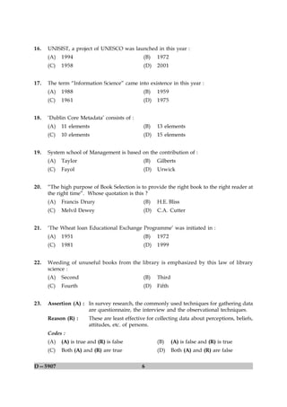 16.   UNISIST, a project of UNESCO was launched in this year :
      (A)   1994                                (B)   1972
      (C)   1958                                (D)   2001


17.   The term “Information Science” came into existence in this year :
      (A)   1988                                (B)   1959
      (C)   1961                                (D)   1975


18.   ‘Dublin Core Metadata’ consists of :
      (A)   11 elements                         (B)   13 elements
      (C)   10 elements                         (D)   15 elements


19.   System school of Management is based on the contribution of :
      (A)   Taylor                              (B)   Gilberts
      (C)   Fayol                               (D)   Urwick


20.   “The high purpose of Book Selection is to provide the right book to the right reader at
      the right time”. Whose quotation is this ?
      (A)   Francis Drury                       (B)   H.E. Bliss
      (C)   Melvil Dewey                        (D)   C.A. Cutter


21.   ‘The Wheat loan Educational Exchange Programme’ was initiated in :
      (A)   1951                                (B)   1972
      (C)   1981                                (D)   1999


22.   Weeding of unuseful books from the library is emphasized by this law of library
      science :
      (A)   Second                              (B)   Third
      (C)   Fourth                              (D)   Fifth


23.   Assertion (A) : In survey research, the commonly used techniques for gathering data
                      are questionnaire, the interview and the observational techniques.
      Reason (R) :      These are least effective for collecting data about perceptions, beliefs,
                        attitudes, etc. of persons.
      Codes :
      (A)   (A) is true and (R) is false              (B)     (A) is false and (R) is true
      (C)   Both (A) and (R) are true                 (D)     Both (A) and (R) are false


D—5907                                         6
 