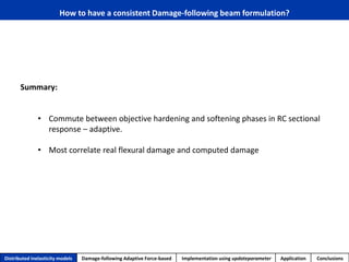 How to have a consistent Damage-following beam formulation? 
Distributed inelasticity models 
Damage-following Adaptive Force-based 
Implementation usingupdateparameter 
Application 
Conclusions 
Summary: 
•Commute between objective hardening and softening phases in RC sectional response –adaptive. 
•Most correlate real flexural damage and computed damage  