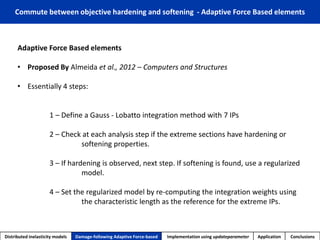 Adaptive Force Based elements 
•Proposed By Almeidaet al., 2012 –Computers and Structures 
•Essentially 4 steps: 
1 –Define a Gauss -Lobattointegration method with 7 IPs 
2 –Check at each analysis step if the extreme sections have hardening or softening properties. 
3 –If hardening is observed, next step. If softening is found, use a regularized model. 
4 –Set the regularized model by re-computing the integration weights using the characteristic length as the reference for the extreme IPs. 
Distributed inelasticity models 
Damage-following Adaptive Force-based 
Implementation usingupdateparameter 
Application 
Conclusions 
Commute between objective hardening and softening -Adaptive Force Based elements  