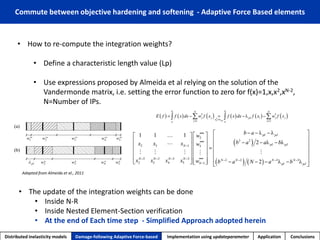 •How to re-compute the integration weights? 
•Define a characteristic length value (Lp) 
•Use expressions proposed by Almeida et al relying on the solution of the Vandermondematrix, i.e. setting the error function to zero for f(x)=1,x,x2,xN-2, N=Number of IPs. 
Distributed inelasticity models 
Damage-following Adaptive Force-based 
Implementation usingupdateparameter 
Application 
Conclusions 
Commute between objective hardening and softening -Adaptive Force Based elements 
Adapted from Almeida et al., 2011 
•The update of the integration weights can be done 
•Inside N-R 
•Inside Nested Element-Section verification 
•At the end of Each time step -Simplified Approach adopted herein  
