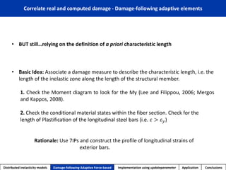 Correlate real and computed damage -Damage-following adaptive elements 
Distributed inelasticity models 
Damage-following Adaptive Force-based 
Implementation usingupdateparameter 
Application 
Conclusions 
•Basic Idea: Associate a damage measure to describe the characteristic length, i.e. the length of the inelastic zone along the length of the structural member. 
1.ChecktheMomentdiagramtolookfortheMy(LeeandFilippou,2006;MergosandKappos,2008). 
2.Check the conditional material states within the fiber section. Check for the length of Plastification of the longitudinal steel bars (i.e.휀>휀푦) 
Rationale:Use 7IPs and construct the profile of longitudinal strains of exterior bars. 
•BUT still…relying on the definition of a priori characteristic length  