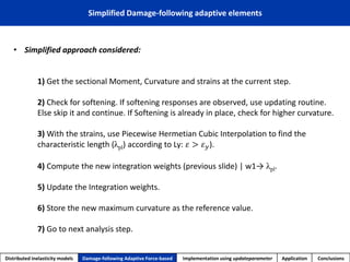 •Simplified approach considered: 
1) Get the sectional Moment, Curvature and strains at the current step. 
2) Check for softening. If softening responses are observed, use updating routine. Else skip it and continue. If Softening is already in place, check for higher curvature. 
3) With the strains, use Piecewise Hermetian Cubic Interpolation to find the characteristic length (λpl)according to Ly: 휀>휀푦). 
4) Compute thenewintegration weights (previous slide) | w1→λpl. 
5) UpdatetheIntegrationweights. 
6)Storethenewmaximumcurvatureas thereferencevalue. 
7)Goto nextanalysisstep. 
Simplified Damage-following adaptive elements 
Distributed inelasticity models 
Damage-following Adaptive Force-based 
Implementation usingupdateparameter 
Application 
Conclusions  