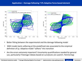 Application – Damage-following 7 IPs Adaptive Force-based element 
Distributed inelasticity models Damage-following Adaptive Force-based Implementation using updateparameter Application Conclusions 
-0.2 -0.15 -0.1 -0.05 0 0.05 0.1 0.15 0.2 
-400 
-300 
-200 
-100 
0 
100 
200 
300 
400 
Top Displacement 
Lateral Load 
Experimental 
Adaptive strain 7IP (Curvature trigger approach) 
-0.2 -0.15 -0.1 -0.05 0 0.05 0.1 0.15 0.2 
-400 
-300 
-200 
-100 
0 
100 
200 
300 
400 
Top Displacement 
Lateral Load 
Experimental 
BWH Lp,Priestley et al 
• Better fitting between the experimental and the damage-following model 
• BWH model starts softening at the predefined rate associated to the empirical 
definition of Lp. Adaptive model “softens” this transition 
• Are the errors extremely important? Uncertainty quantifications needed for general 
use, particularly if Damage indexes based on curvatures are used (f.i. Park & Ang) 
 