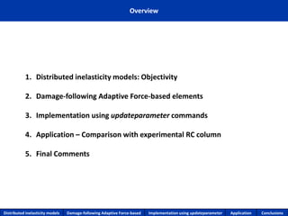 Overview 
1.Distributed inelasticity models: Objectivity 
2.Damage-following Adaptive Force-based elements 
3.Implementation using updateparametercommands 
4.Application –Comparison with experimental RC column 
5.Final Comments 
Distributed inelasticity models 
Damage-following Adaptive Force-based 
Implementation usingupdateparameter 
Application 
Conclusions  