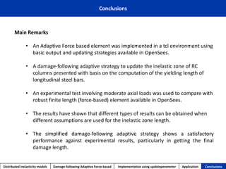 Conclusions 
Distributed inelasticity models 
Damage-following Adaptive Force-based 
Implementation usingupdateparameter 
Application 
Conclusions 
Main Remarks 
•An Adaptive Force based element was implemented in a tcl environment using basic output and updating strategies available in OpenSees. 
•A damage-following adaptive strategy to update the inelastic zone of RC columns presented with basis on the computation of the yielding length of longitudinal steel bars. 
•An experimental test involving moderate axial loads was used to compare with robust finite length (force-based) element available in OpenSees. 
•The results have shown that different types of results can be obtained when different assumptions are used for the inelastic zone length. 
•Thesimplifieddamage-followingadaptivestrategyshowsasatisfactoryperformanceagainstexperimentalresults,particularlyingettingthefinaldamagelength.  