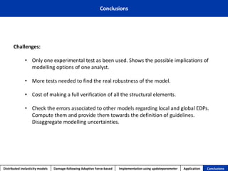 Conclusions 
Distributed inelasticity models 
Damage-following Adaptive Force-based 
Implementation usingupdateparameter 
Application 
Conclusions 
Challenges: 
•Only one experimental test as been used. Shows the possible implications of modelling options of one analyst. 
•More tests needed to find the real robustness of the model. 
•Cost of making a full verification of all the structural elements. 
•Check the errors associated to other models regarding local and global EDPs. Compute them and provide them towards the definition of guidelines. Disaggregate modelling uncertainties.  
