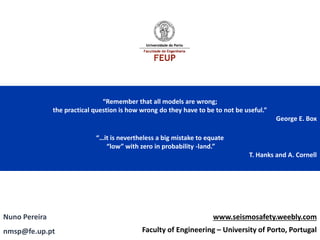 “Remember that all models are wrong; 
the practical question is how wrong do they have to be to not be useful.” 
George E. Box 
“…it is nevertheless a big mistake to equate 
“low” with zero in probability -land.” 
T. Hanks and A. Cornell 
Nuno Pereira 
www.seismosafety.weebly.com 
nmsp@fe.up.pt 
Faculty of Engineering –University of Porto, Portugal  