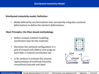 Distributed Inelasticity Model 
Distributed inelasticity model: Definition 
•Model defined by any formulation that consistently integrates sectional deformations to define the element deformations. 
Main Principles: the Fiber-based methodology 
•Define uniaxial material modelling constitutive laws for the materials 
•Discretize the sectional configuration in a grid of uniaxial cells (fibers) and assign to each fiber a material constitutive law 
•In RC sections it encloses the uniaxial representation of Confined Concrete, Unconfined Concrete and Steel. 
Distributed inelasticity models 
Damage-following Adaptive Force-based 
Implementation usingupdateparameter 
Application 
Conclusions  