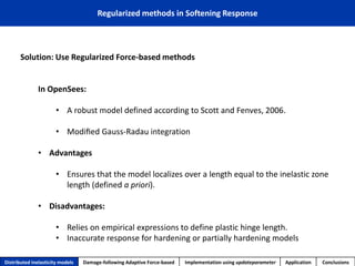 Solution: Use Regularized Force-based methods 
In OpenSees: 
•A robust model defined according to Scott and Fenves, 2006. 
•Modified Gauss-Radauintegration 
•Advantages 
•Ensures that the model localizes over a length equal to the inelastic zone length (defined a priori). 
•Disadvantages: 
•Relies on empirical expressions to define plastic hinge length. 
•Inaccurate response for hardening or partially hardening models 
Regularized methods in Softening Response 
Distributed inelasticity models 
Damage-following Adaptive Force-based 
Implementation usingupdateparameter 
Application 
Conclusions  