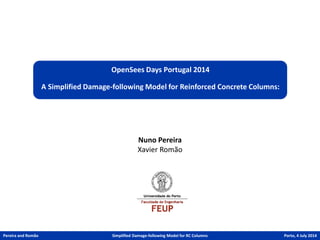 OpenSees Days Portugal 2014 
A Simplified Damage-following Model for Reinforced Concrete Columns: 
Nuno Pereira 
Xavier Romão 
Pereira and Romão 
Simplified Damage-following Model for RC Columns 
Porto,4 July2014  