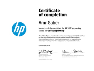 Certicate
of completion
Amr Gaber
has successfully completed the HP LIFE e-Learning
course on “Strategic planning”
Through this self-paced, interactive online short course, totaling approximately 1 Contact Hour,
the above participant successfully prioritized strategies based on a SWOT (Strengths,
Weaknesses, Opportunities, and Threats) analysis of a business and supported eﬀective
strategic planning through integrating word processing and spreadsheet documents.
Presented July 1, 2015
Jeannette Weisschuh
Director, Economic Progress
HP Corporate Aﬀairs
Rebecca J. Stoeckle
Vice President and Director, Health and Technology
Education Development Center, Inc.
Certicate serial #1791810-40540
 
