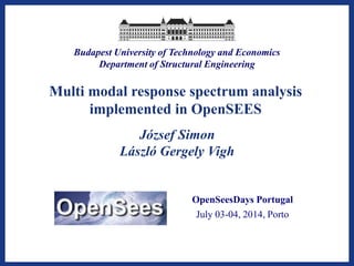 Budapest University of Technology and Economics 
Department of Structural Engineering 
Multi modal response spectrum analysis implemented in OpenSEES 
OpenSeesDays Portugal 
July03-04, 2014, Porto 
József Simon 
László Gergely Vigh  