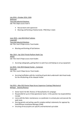 July 2014 – October 2014, OGN
Wallsend
Teesside Industrial Solutions
Job Title: Rope access level 3
 Rescue team and supervision
 Blasting and Painting of ballast tanks FPSO Ship in dock
June 2014 – July 2014 Wind Turbines
Lowestoft
Teesside Industrial Solutions
Job Title: level 3 Rope access Teamleader .
 Blasting and Painting of Sub Stations
Mar 2014 – Apr 2014 Thistle Platform North Sea
APAVE
Job Title: level 3 Rope access teamleader .
 Assisting radiography, getting them to work face and helping to set up equipment
Jan 2014 – Feb 2014 Atwood Hunter , Cameroon
Harris pie
Job Title: Level 3 Rope Access Teamleader .
 Assisting Scaffolders with the installing of quick deck underneath deck head ready
for the refurbishing of the Atwood Hunter
Feb 2013 – May 2013 Senior Rope Access Supervisor Coatings/ Mechanical
Bilfinger Salamis/Perenco
 Senior level 3 for BIS. Perenco 27 Bravo/Seafox 01 campaign
 Responsible for up to 5 fully operational teams. In this position my responsibilities
include:
 Liaise with the fabric maintenance co-coordinator to actively plan and execute the
work tasks
 Raising permits and writing specific complex method statements for approval by
field Offshore Installation Manager (OIM)
 Ensuring all rescue plans are specific and maintained up to date
 