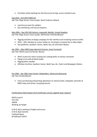  Facilitate safety meetings for the discussion of rope access related issues
Aug 2013 – Oct 2013 ERSG Ltd
Job Title: Rope Access TeamLeader, Wind Turbines Holland
 Lead rescue team for welders
 Gas monitoring and rescue response
May 2004 – Sep 2012 BIS Salamis, Lowestoft, Norfolk, United Kingdom
Job Title: Rope Access TeamLeader, IRATA level 3 Painter/Blaster
 Rigging activities on barge campaign for the interface and installing services to NUI
 2010 – 2011 Worked as a team leader on CUI project on board the Le-Man Alpha
 Gas platforms, Southern Sector, North Sea, Uk and Dutch Waters
Apr 2001 – May 2004 Cape Industrial Services, Great Yarmouth
Job Title: IRATA Level 1/2 Painter, Blaster
 Work as part of a team carrying out coating works to various structures
 Piping assist with all black trades
 Rigging when needed
 Offshore Facilities, Southern Sector, North Sea, Uk, Dutch and Norwegian Waters
Oct 1996 – Apr 2001 Swan Hunter Shipbuilders, Wallsend, Newcastle
Job Title: Painter/Blaster
 Carry out blasting and painting operations to internal tanks, forepeaks and hulls of
MOD ships and various sea going vessels
Certifications Held (Copies of all certificates can be supplied upon request)
IRATA Level 3
First Aid
ISSOW
Working At Height
G W O, Basic working at height and rescue
G W O, Boat transfer
Confined Space
All Offshore CERTS
 