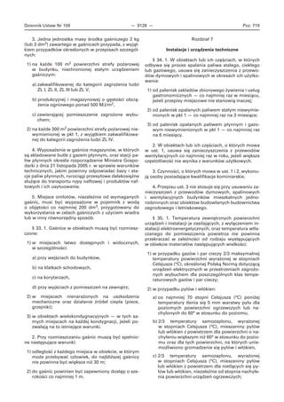 Dziennik Ustaw Nr 109 — 9128 — Poz. 719
3. Jedna jednostka masy środka gaśniczego 2 kg
(lub 3 dm3) zawartego w gaśnicach przypada, z wyjąt-
kiem przypadków określonych w przepisach szczegól-
nych:
1) na każde 100 m2 powierzchni strefy pożarowej
w budynku, niechronionej stałym urządzeniem
gaśniczym:
a) zakwalifikowanej do kategorii zagrożenia ludzi
ZL I, ZL II, ZL III lub ZL V,
b) produkcyjnej i magazynowej o gęstości obcią-
żenia ogniowego ponad 500 MJ/m2,
c) zawierającej pomieszczenie zagrożone wybu-
chem;
2) na każde 300 m2 powierzchni strefy pożarowej nie-
wymienionej w pkt 1, z wyjątkiem zakwalifikowa-
nej do kategorii zagrożenia ludzi ZL IV.
4. Wyposażenie w gaśnice magazynów, w których
są składowane butle z gazem płynnym, oraz stacji pa-
liw płynnych określa rozporządzenie Ministra Gospo-
darki z dnia 21 listopada 2005 r. w sprawie warunków
technicznych, jakim powinny odpowiadać bazy i sta-
cje paliw płynnych, rurociągi przesyłowe dalekosiężne
służące do transportu ropy naftowej i produktów naf-
towych i ich usytuowanie.
5. Miejsce omłotów, niezależnie od wymaganych
gaśnic, musi być wyposażone w pojemnik z wodą
o objętości co najmniej 200 dm3, przygotowany do
wykorzystania w celach gaśniczych z użyciem wiadra
lub w inny równorzędny sposób.
§ 33. 1. Gaśnice w obiektach muszą być rozmiesz-
czone:
1) w miejscach łatwo dostępnych i widocznych,
w szczególności:
a) przy wejściach do budynków,
b) na klatkach schodowych,
c) na korytarzach,
d) przy wyjściach z pomieszczeń na zewnątrz;
2) w miejscach nienarażonych na uszkodzenia
mechaniczne oraz działanie źródeł ciepła (piece,
grzejniki);
3) w obiektach wielokondygnacyjnych — w tych sa-
mych miejscach na każdej kondygnacji, jeżeli po-
zwalają na to istniejące warunki.
2. Przy rozmieszczaniu gaśnic muszą być spełnio-
ne następujące warunki:
1) odległość z każdego miejsca w obiekcie, w którym
może przebywać człowiek, do najbliższej gaśnicy
nie powinna być większa niż 30 m;
2) do gaśnic powinien być zapewniony dostęp o sze-
rokości co najmniej 1 m.
Rozdział 7
Instalacje i urządzenia techniczne
§ 34. 1. W obiektach lub ich częściach, w których
odbywa się proces spalania paliwa stałego, ciekłego
lub gazowego, usuwa się zanieczyszczenia z przewo-
dów dymowych i spalinowych w okresach ich użytko-
wania:
1) od palenisk zakładów zbiorowego żywienia i usług
gastronomicznych — co najmniej raz w miesiącu,
jeżeli przepisy miejscowe nie stanowią inaczej;
2) od palenisk opalanych paliwem stałym niewymie-
nionych w pkt 1 — co najmniej raz na 3 miesiące;
3) od palenisk opalanych paliwem płynnym i gazo-
wym niewymienionych w pkt 1 — co najmniej raz
na 6 miesięcy.
2. W obiektach lub ich częściach, o których mowa
w ust. 1, usuwa się zanieczyszczenia z przewodów
wentylacyjnych co najmniej raz w roku, jeżeli większa
częstotliwość nie wynika z warunków użytkowych.
3. Czynności, o których mowa w ust. 1 i 2, wykonu-
ją osoby posiadające kwalifikacje kominiarskie.
4. Przepisu ust. 3 nie stosuje się przy usuwaniu za-
nieczyszczeń z przewodów dymowych, spalinowych
i wentylacyjnych budynków mieszkalnych jedno-
rodzinnych oraz obiektów budowlanych budownictwa
zagrodowego i letniskowego.
§ 35. 1. Temperatura zewnętrznych powierzchni
urządzeń i instalacji je zasilających, z wyłączeniem in-
stalacji elektroenergetycznych, oraz temperatura wtła-
czanego do pomieszczenia powietrza nie powinna
przekraczać w zależności od rodzaju występujących
w obiekcie materiałów następujących wielkości:
1) w przypadku gazów i par cieczy 2/3 maksymalnej
temperatury powierzchni wyrażonej w stopniach
Celsjusza (°C), określonej Polską Normą dotyczącą
urządzeń elektrycznych w przestrzeniach zagrożo-
nych wybuchem dla poszczególnych klas tempe-
raturowych gazów i par cieczy;
2) w przypadku pyłów i włókien:
a) co najmniej 70 stopni Celsjusza (°C) poniżej
temperatury tlenia się 5 mm warstwy pyłu dla
poziomych powierzchni ogrzewczych lub na-
chylonych do 60° w stosunku do poziomu,
b) 2/3 temperatury samozapłonu, wyrażonej
w stopniach Celsjusza (°C), mieszaniny pyłów
lub włókien z powietrzem dla powierzchni o na-
chyleniu większym niż 60° w stosunku do pozio-
mu oraz dla tych powierzchni, na których unie-
możliwiono gromadzenie się pyłów i włókien,
c) 2/3 temperatury samozapłonu, wyrażonej
w stopniach Celsjusza (°C), mieszaniny pyłów
lub włókien z powietrzem dla nietlących się py-
łów lub włókien, niezależnie od stopnia nachyle-
nia powierzchni urządzeń ogrzewczych;
 