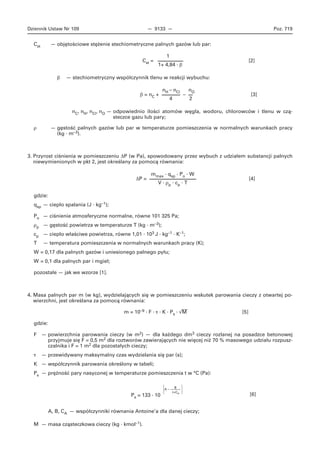 Dziennik Ustaw Nr 109 — 9133 — Poz. 719
Cst — objętościowe stężenie stechiometryczne palnych gazów lub par:
1
Cst = [2]
1+ 4,84 · β
β — stechiometryczny współczynnik tlenu w reakcji wybuchu:
nH – nCl nO
β = nC + – [3]
4 2
nC, nH, nCl, nO — odpowiednio ilości atomów węgla, wodoru, chlorowców i tlenu w czą-
steczce gazu lub pary;
ρ — gęstość palnych gazów lub par w temperaturze pomieszczenia w normalnych warunkach pracy
(kg · m–3).
3. Przyrost ciśnienia w pomieszczeniu ΔP (w Pa), spowodowany przez wybuch z udziałem substancji palnych
niewymienionych w pkt 2, jest określany za pomocą równania:
mmax · qsp · Po · W
ΔP = [4]
V · ρp · cp · T
gdzie:
qsp — ciepło spalania (J · kg–1);
Po — ciśnienie atmosferyczne normalne, równe 101 325 Pa;
ρp — gęstość powietrza w temperaturze T (kg · m–3);
cp — ciepło właściwe powietrza, równe 1,01 · 103 J · kg–1 · K–1;
T — temperatura pomieszczenia w normalnych warunkach pracy (K);
W = 0,17 dla palnych gazów i uniesionego palnego pyłu;
W = 0,1 dla palnych par i mgieł;
pozostałe — jak we wzorze [1].
4. Masa palnych par m (w kg), wydzielających się w pomieszczeniu wskutek parowania cieczy z otwartej po-
wierzchni, jest określana za pomocą równania:
⎯m = 10–9 · F · τ · K · Ps · √M [5]
gdzie:
F — powierzchnia parowania cieczy (w m2) — dla każdego dm3 cieczy rozlanej na posadzce betonowej
przyjmuje się F = 0,5 m2 dla roztworów zawierających nie więcej niż 70 % masowego udziału rozpusz-
czalnika i F = 1 m2 dla pozostałych cieczy;
τ — przewidywany maksymalny czas wydzielania się par (s);
K — współczynnik parowania określony w tabeli;
Ps — prężność pary nasyconej w temperaturze pomieszczenia t w °C (Pa):
⎧
B
⎫
⎪A – ⎪
⎩ t+CA ⎭
[6]Ps = 133 · 10
A, B, CA — współczynniki równania Antoine’a dla danej cieczy;
M — masa cząsteczkowa cieczy (kg · kmol–1).
 