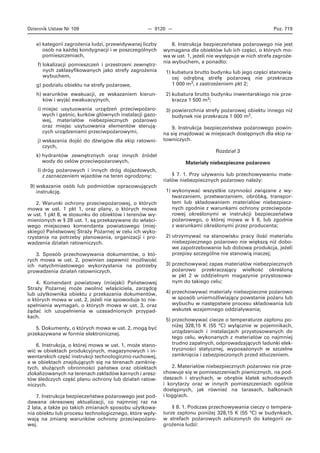 Dziennik Ustaw Nr 109 — 9120 — Poz. 719
e) kategorii zagrożenia ludzi, przewidywanej liczby
osób na każdej kondygnacji i w poszczególnych
pomieszczeniach,
f) lokalizacji pomieszczeń i przestrzeni zewnętrz-
nych zaklasyfikowanych jako strefy zagrożenia
wybuchem,
g) podziału obiektu na strefy pożarowe,
h) warunków ewakuacji, ze wskazaniem kierun-
ków i wyjść ewakuacyjnych,
i) miejsc usytuowania urządzeń przeciwpożaro-
wych i gaśnic, kurków głównych instalacji gazo-
wej, materiałów niebezpiecznych pożarowo
oraz miejsc usytuowania elementów sterują-
cych urządzeniami przeciwpożarowymi,
j) wskazania dojść do dźwigów dla ekip ratowni-
czych,
k) hydrantów zewnętrznych oraz innych źródeł
wody do celów przeciwpożarowych,
l) dróg pożarowych i innych dróg dojazdowych,
z zaznaczeniem wjazdów na teren ogrodzony;
9) wskazanie osób lub podmiotów opracowujących
instrukcję.
2. Warunki ochrony przeciwpożarowej, o których
mowa w ust. 1 pkt 1, oraz plany, o których mowa
w ust. 1 pkt 8, w stosunku do obiektów i terenów wy-
mienionych w § 28 ust. 1, są przekazywane do właści-
wego miejscowo komendanta powiatowego (miej-
skiego) Państwowej Straży Pożarnej w celu ich wyko-
rzystania na potrzeby planowania, organizacji i pro-
wadzenia działań ratowniczych.
3. Sposób przechowywania dokumentów, o któ-
rych mowa w ust. 2, powinien zapewnić możliwość
ich natychmiastowego wykorzystania na potrzeby
prowadzenia działań ratowniczych.
4. Komendant powiatowy (miejski) Państwowej
Straży Pożarnej może zwolnić właściciela, zarządcę
lub użytkownika obiektu z przekazania dokumentów,
o których mowa w ust. 2, jeżeli nie spowoduje to nie-
spełnienia wymagań, o których mowa w ust. 3, oraz
żądać ich uzupełnienia w uzasadnionych przypad-
kach.
5. Dokumenty, o których mowa w ust. 2, mogą być
przekazywane w formie elektronicznej.
6. Instrukcja, o której mowa w ust. 1, może stano-
wić w obiektach produkcyjnych, magazynowych i in-
wentarskich część instrukcji technologiczno-ruchowej,
a w obiektach znajdujących się na terenach zamknię-
tych, służących obronności państwa oraz obiektach
zlokalizowanych na terenach zakładów karnych i aresz-
tów śledczych część planu ochrony lub działań ratow-
niczych.
7. Instrukcja bezpieczeństwa pożarowego jest pod-
dawana okresowej aktualizacji, co najmniej raz na
2 lata, a także po takich zmianach sposobu użytkowa-
nia obiektu lub procesu technologicznego, które wpły-
wają na zmianę warunków ochrony przeciwpożaro-
wej.
8. Instrukcja bezpieczeństwa pożarowego nie jest
wymagana dla obiektów lub ich części, o których mo-
wa w ust. 1, jeżeli nie występuje w nich strefa zagroże-
nia wybuchem, a ponadto:
1) kubatura brutto budynku lub jego części stanowią-
cej odrębną strefę pożarową nie przekracza
1 000 m3, z zastrzeżeniem pkt 2;
2) kubatura brutto budynku inwentarskiego nie prze-
kracza 1 500 m3;
3) powierzchnia strefy pożarowej obiektu innego niż
budynek nie przekracza 1 000 m2.
9. Instrukcja bezpieczeństwa pożarowego powin-
na się znajdować w miejscach dostępnych dla ekip ra-
towniczych.
Rozdział 3
Materiały niebezpieczne pożarowo
§ 7. 1. Przy używaniu lub przechowywaniu mate-
riałów niebezpiecznych pożarowo należy:
1) wykonywać wszystkie czynności związane z wy-
twarzaniem, przetwarzaniem, obróbką, transpor-
tem lub składowaniem materiałów niebezpiecz-
nych zgodnie z warunkami ochrony przeciwpoża-
rowej określonymi w instrukcji bezpieczeństwa
pożarowego, o której mowa w § 6, lub zgodnie
z warunkami określonymi przez producenta;
2) utrzymywać na stanowisku pracy ilość materiału
niebezpiecznego pożarowo nie większą niż dobo-
we zapotrzebowanie lub dobowa produkcja, jeżeli
przepisy szczególne nie stanowią inaczej;
3) przechowywać zapas materiałów niebezpiecznych
pożarowo przekraczający wielkość określoną
w pkt 2 w oddzielnym magazynie przystosowa-
nym do takiego celu;
4) przechowywać materiały niebezpieczne pożarowo
w sposób uniemożliwiający powstanie pożaru lub
wybuchu w następstwie procesu składowania lub
wskutek wzajemnego oddziaływania;
5) przechowywać ciecze o temperaturze zapłonu po-
niżej 328,15 K (55 °C) wyłącznie w pojemnikach,
urządzeniach i instalacjach przystosowanych do
tego celu, wykonanych z materiałów co najmniej
trudno zapalnych, odprowadzających ładunki elek-
tryczności statycznej, wyposażonych w szczelne
zamknięcia i zabezpieczonych przed stłuczeniem.
2. Materiałów niebezpiecznych pożarowo nie prze-
chowuje się w pomieszczeniach piwnicznych, na pod-
daszach i strychach, w obrębie klatek schodowych
i korytarzy oraz w innych pomieszczeniach ogólnie
dostępnych, jak również na tarasach, balkonach
i loggiach.
§ 8. 1. Podczas przechowywania cieczy o tempera-
turze zapłonu poniżej 328,15 K (55 °C) w budynkach,
w strefach pożarowych zaliczonych do kategorii za-
grożenia ludzi:
 