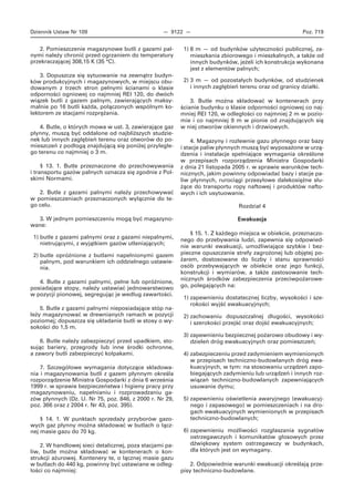 Dziennik Ustaw Nr 109 — 9122 — Poz. 719
2. Pomieszczenie magazynowe butli z gazami pal-
nymi należy chronić przed ogrzaniem do temperatury
przekraczającej 308,15 K (35 °C).
3. Dopuszcza się sytuowanie na zewnątrz budyn-
ków produkcyjnych i magazynowych, w miejscu obu-
dowanym z trzech stron pełnymi ścianami o klasie
odporności ogniowej co najmniej REI 120, do dwóch
wiązek butli z gazem palnym, zawierających maksy-
malnie po 16 butli każda, połączonych wspólnym ko-
lektorem ze stacjami rozprężania.
4. Butle, o których mowa w ust. 3, zawierające gaz
płynny, muszą być oddalone od najbliższych studzie-
nek lub innych zagłębień terenu oraz otworów do po-
mieszczeń z podłogą znajdującą się poniżej przyległe-
go terenu co najmniej o 3 m.
§ 13. 1. Butle przeznaczone do przechowywania
i transportu gazów palnych oznacza się zgodnie z Pol-
skimi Normami.
2. Butle z gazami palnymi należy przechowywać
w pomieszczeniach przeznaczonych wyłącznie do te-
go celu.
3. W jednym pomieszczeniu mogą być magazyno-
wane:
1) butle z gazami palnymi oraz z gazami niepalnymi,
nietrującymi, z wyjątkiem gazów utleniających;
2) butle opróżnione z butlami napełnionymi gazem
palnym, pod warunkiem ich oddzielnego ustawie-
nia.
4. Butle z gazami palnymi, pełne lub opróżnione,
posiadające stopy, należy ustawiać jednowarstwowo
w pozycji pionowej, segregując je według zawartości.
5. Butle z gazami palnymi nieposiadające stóp na-
leży magazynować w drewnianych ramach w pozycji
poziomej; dopuszcza się układanie butli w stosy o wy-
sokości do 1,5 m.
6. Butle należy zabezpieczyć przed upadkiem, sto-
sując bariery, przegrody lub inne środki ochronne,
a zawory butli zabezpieczyć kołpakami.
7. Szczegółowe wymagania dotyczące składowa-
nia i magazynowania butli z gazem płynnym określa
rozporządzenie Ministra Gospodarki z dnia 6 września
1999 r. w sprawie bezpieczeństwa i higieny pracy przy
magazynowaniu, napełnianiu i rozprowadzaniu ga-
zów płynnych (Dz. U. Nr 75, poz. 846, z 2000 r. Nr 29,
poz. 366 oraz z 2004 r. Nr 43, poz. 395).
§ 14. 1. W punktach sprzedaży przyborów gazo-
wych gaz płynny można składować w butlach o łącz-
nej masie gazu do 70 kg.
2. W handlowej sieci detalicznej, poza stacjami pa-
liw, butle można składować w kontenerach o kon-
strukcji ażurowej. Kontenery te, o łącznej masie gazu
w butlach do 440 kg, powinny być ustawiane w odleg-
łości co najmniej:
1) 8 m — od budynków użyteczności publicznej, za-
mieszkania zbiorowego i mieszkalnych, a także od
innych budynków, jeżeli ich konstrukcja wykonana
jest z elementów palnych;
2) 3 m — od pozostałych budynków, od studzienek
i innych zagłębień terenu oraz od granicy działki.
3. Butle można składować w kontenerach przy
ścianie budynku o klasie odporności ogniowej co naj-
mniej REI 120, w odległości co najmniej 2 m w pozio-
mie i co najmniej 9 m w pionie od znajdujących się
w niej otworów okiennych i drzwiowych.
4. Magazyny i rozlewnie gazu płynnego oraz bazy
i stacje paliw płynnych muszą być wyposażone w urzą-
dzenia i instalacje spełniające wymagania określone
w przepisach rozporządzenia Ministra Gospodarki
z dnia 21 listopada 2005 r. w sprawie warunków tech-
nicznych, jakim powinny odpowiadać bazy i stacje pa-
liw płynnych, rurociągi przesyłowe dalekosiężne słu-
żące do transportu ropy naftowej i produktów nafto-
wych i ich usytuowanie.
Rozdział 4
Ewakuacja
§ 15. 1. Z każdego miejsca w obiekcie, przeznaczo-
nego do przebywania ludzi, zapewnia się odpowied-
nie warunki ewakuacji, umożliwiające szybkie i bez-
pieczne opuszczanie strefy zagrożonej lub objętej po-
żarem, dostosowane do liczby i stanu sprawności
osób przebywających w obiekcie oraz jego funkcji,
konstrukcji i wymiarów, a także zastosowanie tech-
nicznych środków zabezpieczenia przeciwpożarowe-
go, polegających na:
1) zapewnieniu dostatecznej liczby, wysokości i sze-
rokości wyjść ewakuacyjnych;
2) zachowaniu dopuszczalnej długości, wysokości
i szerokości przejść oraz dojść ewakuacyjnych;
3) zapewnieniu bezpiecznej pożarowo obudowy i wy-
dzieleń dróg ewakuacyjnych oraz pomieszczeń;
4) zabezpieczeniu przed zadymieniem wymienionych
w przepisach techniczno-budowlanych dróg ewa-
kuacyjnych, w tym: na stosowaniu urządzeń zapo-
biegających zadymieniu lub urządzeń i innych roz-
wiązań techniczno-budowlanych zapewniających
usuwanie dymu;
5) zapewnieniu oświetlenia awaryjnego (ewakuacyj-
nego i zapasowego) w pomieszczeniach i na dro-
gach ewakuacyjnych wymienionych w przepisach
techniczno-budowlanych;
6) zapewnieniu możliwości rozgłaszania sygnałów
ostrzegawczych i komunikatów głosowych przez
dźwiękowy system ostrzegawczy w budynkach,
dla których jest on wymagany.
2. Odpowiednie warunki ewakuacji określają prze-
pisy techniczno-budowlane.
 