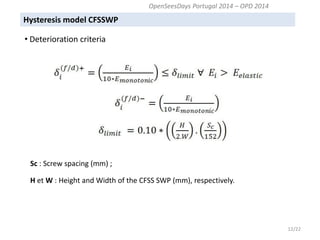 Hysteresis model CFSSWP 
12/22 
Sc : Screw spacing (mm) ; 
H et W : Height and Width of the CFSS SWP (mm), respectively. 
OpenSeesDays Portugal 2014 – OPD 2014 
• Deterioration criteria  