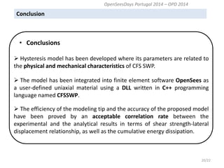 Conclusion 
20/22 
 Hysteresis model has been developed where its parameters are related to the physical and mechanical characteristics of CFS SWP. 
 The model has been integrated into finite element software OpenSees as a user-defined uniaxial material using a DLL written in C++ programming language named CFSSWP. 
 The efficiency of the modeling tip and the accuracy of the proposed model have been proved by an acceptable correlation rate between the experimental and the analytical results in terms of shear strength-lateral displacement relationship, as well as the cumulative energy dissipation. 
• Conclusions 
OpenSeesDays Portugal 2014 – OPD 2014  