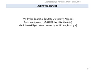 Acknowledgment 
21/22 
Mr. Omar Bourahla (USTHB University, Algeria) Dr. Iman Shamim (McGill University, Canada) Mr. Ribeiro Filipe (Nova University of Lisbon, Portugal) 
OpenSeesDays Portugal 2014 – OPD 2014  