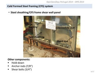 Other components: 
Hold-down 
Anchor rods (7/8”) 
Shear bolts (3/4”) 
Intermediate stud 
Steel sheathing 
Bottom track 
Chord stud 
Blocking 
4/22 
OpenSeesDays Portugal 2014 – OPD 2014 
Cold Formed Steel framing (CFS) system 
• Steel sheathing/CFS frame shear wall panel  