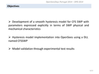 Objectives 
6/22 
 Development of a smooth hysteresis model for CFS SWP with parameters expressed explicitly in terms of SWP physical and mechanical characteristics 
 Hysteresis model implementation into OpenSees using a DLL named CFSSWP 
 Model validation through experimental test results 
OpenSeesDays Portugal 2014 – OPD 2014  