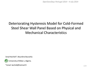 Deteriorating Hysteresis Model for Cold-Formed Steel Shear Wall Panel Based on Physical and Mechanical Characteristics 
OpenSeesDays Portugal 2014 – 4 July 2014 
Smail Kechidi*, Nourdine Bourahla 
University of Blida 1, Algeria. 
*email: kechidi@hotmail.fr 
1/22  