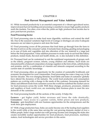 CHAPTER 8
Post Harvest Management and Value Addition
8.1 While increased productivity is an essential component of a vibrant agricultural sector,
improved post-harvest handling and processing is essential to ensure high-quality products
reach the markets. Too often, even when the yields are high, producers lose income due to
poor post-harvest practices.
Food Processing Sector
8.2 Food processing aims to make food more digestible, nutritious and extend the shelf
life. Due to the seasonal variations high levels of wastage or shortages can arise if adequate
measures are not taken to preserve and store the foods.
8.3 Food processing covers all the processes that food items go through from the farm to
the time it arrives on the consumer’s plate. It includes basic cleaning, grading and packaging
as in case of fruits and vegetables and also alteration of the raw material to a stage just
before the final preparation. Value addition processes to make ready-to eat food like bakery
products, instant foods, flavored and health drinks, etc. is also included in this definition.
8.4 Processed food can be customized to suit the nutritional requirements of groups such
as the elderly, pregnant women, infants, young children and athletes. Such foods are
characterized by a balanced composition of energy suppliers in the form of fats, carbohydrates
and proteins, and by a combination of vitamins and minerals composed according to the
current state of scientific knowledge.
8.5 Food processing offers an opportunity for the creation of sustainable livelihoods and
economic development for rural communities. Food processing has come a long way in the
last few decades. The ever changing lifestyles, food habits and tastes of customers’ globally
have altered the dynamics of the industry. The world food production and consumption
patterns are evolving with a change in the needs of the customer. Increasing demand for
ethnic and different foods from customers across the world has redefined the market canvas
for food processors across the world. With these changes, producers, processors, retailers
and suppliers of food, world over, are reorienting their business plans to meet the new
demands of the customers.
8.6 Food processing benefits all the sections of the society. It helps the:
Farmers - get higher yield, better revenues and lower the risks drastically,
Consumers - have access to a greater variety, better prices and new products,
Economy - gets benefitted with new business opportunities for the entrepreneurs and the
work force gets employment.
8.7 With a huge production base, India can easily become one of the leading food suppliers
to the world while at the same time serving the vast growing domestic market of over a
billion people. India’s large market size with growing incomes and changing life styles also
creates incredible market opportunities for food producers, food processors, machinery
makers, food technologists and service providers in this sector.
 