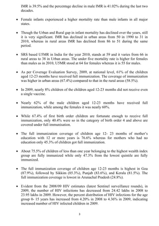 IMR is 39.5% and the percentage decline in male IMR is 41.02% during the last two
   decades.

• Female infants experienced a higher mortality rate than male infants in all major
  states.

• Though the Urban and Rural gap in infant mortality has declined over the years, still
  it is very significant. IMR has declined in urban areas from 50 in 1990 to 31 in
  2010, whereas in rural areas IMR has declined from 86 to 51 during the same
  period.

• SRS based U5MR in India for the year 2010, stands at 59 and it varies from 66 in
  rural areas to 38 in Urban areas. The under five mortality rate is higher for females
  than males as in 2010, U5MR stood at 64 for females whereas it is 55 for males.

• As per Coverage Evaluation Survey, 2009, at national level, 61% of the children
  aged 12-23 months have received full immunization. The coverage of immunization
  was higher in urban areas (67.4%) compared to that in the rural areas (58.5%).

• In 2009, nearly 8% children of the children aged 12-23 months did not receive even
  a single vaccine.

• Nearly 62% of the male children aged 12-23 months have received full
  immunization, while among the females it was nearly 60%.

• While 67.4% of first birth order children are fortunate enough to receive full
  immunization, only 40.4% were so in the category of birth order 4 and above are
  covered under full immunisation.

• The full immunization coverage of children age 12- 23 months of mother’s
  education with 12 or more years is 76.6% whereas for mothers who had no
  education only 45.3% of children got full immunization.

• About 75.5% of children of less than one year belonging to the highest wealth index
  group are fully immunized while only 47.3% from the lowest quintile are fully
  immunized.

• The full immunization coverage of children age 12-23 months is highest in Goa
  (87.9%), followed by Sikkim (85.3%), Punjab (83.6%), and Kerala (81.5%). The
  full immunization coverage is lowest in Arunachal Pradesh (24.8%).

• Evident from the 2008/09 HIV estimates (latest Sentinel surveillance rounds), in
  2009, the number of HIV infections has decreased from 24.42 lakhs in 2008 to
  23.95 lakhs in 2009. However, the percent distribution of HIV infections for the age
  group 0- 15 years has increased from 4.20% in 2008 to 4.36% in 2009, indicating
  increased number of HIV infected children in 2009.

                                         3
 