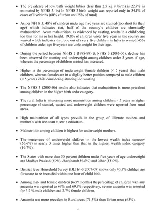 • The prevalence of low birth weight babies (less than 2.5 kg at birth) is 22.5% as
  estimated by NFHS 3, but In NFHS 3 birth weight was reported only in 34.1% of
  cases of live births (60% of urban and 25% of rural).

• As per NFHS 3, 48% of children under age five years are stunted (too short for their
  age) which indicates that, half of the country’s children are chronically
  malnourished. Acute malnutrition, as evidenced by wasting, results in a child being
  too thin for his or her height. 19.8% of children under five years in the country are
  wasted which indicates that, one out of every five children in India is wasted. 43%
  of children under age five years are underweight for their age.

• During the period between NFHS 2 (1998-99) & NFHS 3 (2005-06), decline has
  been observed for stunting and underweight among children under 3 years of age,
  whereas the percentage of children wasted has increased.

• Higher is the percentage of underweight female children (< 5 years) than male
  children, whereas females are in a slighlty better position compared to male children
  (< 5 years) while considering stunting and wasting.

• The NFHS 3 (2005-06) results also indicates that malnutrition is more prevalent
  among children in the higher birth order category.

• The rural India is witnessing more malnutrition among children < 5 years as higher
  percentage of stunted, wasted and underweight children were reported from rural
  areas.

• High malnutrition of all types prevails in the group of illiterate mothers and
  mother’s with less than 5 year’s education.

• Malnutrition among children is highest for underweight mothers.

• The percentage of underweight children in the lowest wealth index category
  (56.6%) is nearly 3 times higher than that in the highest wealth index category
  (19.7%).

• The States with more than 50 percent children under five years of age underweight
  are Madhya Pradesh (60%), Jharkhand (56.5%) and Bihar (55.9%).

• District level Household Survey (DLHS -3 2007-08) shows only 40.5% children are
  fortunate to be breastfed within one hour of child birth.

• Among male and female children (6-59 months) the percentage of children with any
  anaemia was reported as 69% and 69.9% respectively, severe anaemia was reported
  for 3.2 % male children and 2.7% female children.

• Anaemia was more prevalent in Rural areas (71.5%), than Urban areas (63%).

                                         4
 