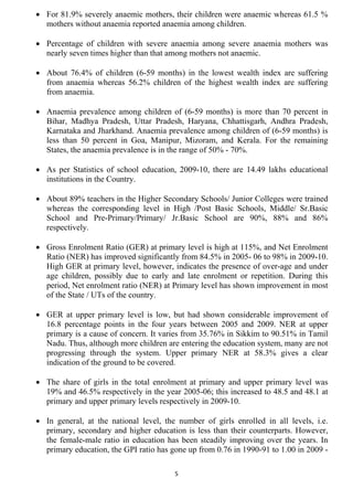 • For 81.9% severely anaemic mothers, their children were anaemic whereas 61.5 %
  mothers without anaemia reported anaemia among children.

• Percentage of children with severe anaemia among severe anaemia mothers was
  nearly seven times higher than that among mothers not anaemic.

• About 76.4% of children (6-59 months) in the lowest wealth index are suffering
  from anaemia whereas 56.2% children of the highest wealth index are suffering
  from anaemia.

• Anaemia prevalence among children of (6-59 months) is more than 70 percent in
  Bihar, Madhya Pradesh, Uttar Pradesh, Haryana, Chhattisgarh, Andhra Pradesh,
  Karnataka and Jharkhand. Anaemia prevalence among children of (6-59 months) is
  less than 50 percent in Goa, Manipur, Mizoram, and Kerala. For the remaining
  States, the anaemia prevalence is in the range of 50% - 70%.

• As per Statistics of school education, 2009-10, there are 14.49 lakhs educational
  institutions in the Country.

• About 89% teachers in the Higher Secondary Schools/ Junior Colleges were trained
  whereas the corresponding level in High /Post Basic Schools, Middle/ Sr.Basic
  School and Pre-Primary/Primary/ Jr.Basic School are 90%, 88% and 86%
  respectively.

• Gross Enrolment Ratio (GER) at primary level is high at 115%, and Net Enrolment
  Ratio (NER) has improved significantly from 84.5% in 2005- 06 to 98% in 2009-10.
  High GER at primary level, however, indicates the presence of over-age and under
  age children, possibly due to early and late enrolment or repetition. During this
  period, Net enrolment ratio (NER) at Primary level has shown improvement in most
  of the State / UTs of the country.

• GER at upper primary level is low, but had shown considerable improvement of
  16.8 percentage points in the four years between 2005 and 2009. NER at upper
  primary is a cause of concern. It varies from 35.76% in Sikkim to 90.51% in Tamil
  Nadu. Thus, although more children are entering the education system, many are not
  progressing through the system. Upper primary NER at 58.3% gives a clear
  indication of the ground to be covered.

• The share of girls in the total enrolment at primary and upper primary level was
  19% and 46.5% respectively in the year 2005-06; this increased to 48.5 and 48.1 at
  primary and upper primary levels respectively in 2009-10.

• In general, at the national level, the number of girls enrolled in all levels, i.e.
  primary, secondary and higher education is less than their counterparts. However,
  the female-male ratio in education has been steadily improving over the years. In
  primary education, the GPI ratio has gone up from 0.76 in 1990-91 to 1.00 in 2009 -

                                        5
 