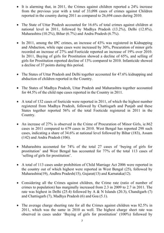 • It is alarming that, in 2011, the Crimes against children reported a 24% increase
  from the previous year with a total of 33,098 cases of crimes against Children
  reported in the country during 2011 as compared to 26,694 cases during 2010.

• The State of Uttar Pradesh accounted for 16.6% of total crimes against children at
  national level in 2011, followed by Madhya Pradesh (13.2%), Delhi (12.8%),
  Maharashtra (10.2%), Bihar (6.7%) and Andra Pradesh (6.7%).

• In 2011, among the IPC crimes, an increase of 43% was registered in Kidnapping
  and Abduction, while rape cases were increased by 30%, Procuration of minor girls
  recorded an increase of 27% and Foeticide reported an increase of 19% over 2010.
  In 2011, Buying of girls for Prostitution showed a decline of 65%, and selling of
  girls for Prostitution reported decline of 13% compared to 2010. Infanticide showed
  a decline of 37 points during this period.

• The States of Uttar Pradesh and Delhi together accounted for 47.6% kidnapping and
  abduction of children reported in the Country.

• The States of Madhya Pradesh, Uttar Pradesh and Maharashtra together accounted
  for 44.5% of the child rape cases reported in the Country in 2011.

• A total of 132 cases of foeticide were reported in 2011, of which the highest number
  registered from Madhya Pradesh, followed by Chattisgarh and Punjab and these
  States together reported 56% of the total Foeticide registered in 2011 in the
  Country.

• An increase of 27% is observed in the Crime of Procuration of Minor Girls, ie.862
  cases in 2011 compared to 679 cases in 2010. West Bengal has reported 298 such
  cases, indicating a share of 34.6% at national level followed by Bihar (183), Assam
  (142) and Andra Pradesh (106).

• Maharashtra accounted for 74% of the total 27 cases of ‘buying of girls for
  prostitution’ and West Bengal has accounted for 77% of the total 113 cases of
  ‘selling of girls for prostitution’.

• A total of 113 cases under prohibition of Child Marriage Act 2006 were reported in
  the country out of which highest were reported in West Bengal (25), followed by
  Maharashtra(19), Andhra Pradesh(15), Gujarat(13) and Karnataka(12).

• Considering all the Crimes against children, the Crime rate (ratio of number of
  crimes to population) has marginally increased from 2.3 in 2009 to 2.7 in 2011. The
  rate was highest in Delhi (25.4) followed by A & N Islands (20.3), Chandigarh (7)
  and Chattisgarh (7), Madhya Pradesh (6) and Goa (5.1).

• The average charge sheeting rate for all the Crimes against children was 82.5% in
  2011, which was the same in 2010 as well. The highest charge sheet rate was
  observed in cases under ‘Buying of girls for prostitution’ (100%) followed by
                                        7
 
