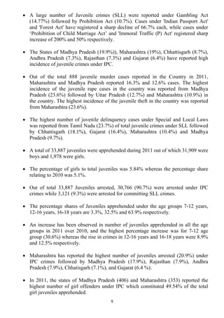 • A large number of Juvenile crimes (SLL) were reported under Gambling Act
  (14.77%) followed by Prohibition Act (10.7%). Cases under 'Indian Passport Act'
  and 'Forest Act' have registered a sharp decline of 66.7% each, while cases under
  ‘Prohibition of Child Marriage Act’ and 'Immoral Traffic (P) Act' registered sharp
  increase of 200% and 50% respectively.

• The States of Madhya Pradesh (19.9%)), Maharashtra (19%), Chhattisgarh (8.7%),
  Andhra Pradesh (7.3%), Rajasthan (7.3%) and Gujarat (6.4%) have reported high
  incidence of juvenile crimes under IPC.

• Out of the total 888 juvenile murder cases reported in the Country in 2011,
  Maharashtra and Madhya Pradesh reported 16.3% and 12.6% cases. The highest
  incidence of the juvenile rape cases in the country was reported from Madhya
  Pradesh (23.6%) followed by Uttar Pradesh (12.7%) and Maharashtra (10.9%) in
  the country. The highest incidence of the juvenile theft in the country was reported
  from Maharashtra (23.6%).

• The highest number of juvenile delinquency cases under Special and Local Laws
  was reported from Tamil Nadu (23.7%) of total juvenile crimes under SLL followed
  by Chhattisgarh (18.1%), Gujarat (16.4%), Maharashtra (10.4%) and Madhya
  Pradesh (9.7%).

• A total of 33,887 juveniles were apprehended during 2011 out of which 31,909 were
  boys and 1,978 were girls.

• The percentage of girls to total juveniles was 5.84% whereas the percentage share
  relating to 2010 was 5.1%.

• Out of total 33,887 Juveniles arrested, 30,766 (90.7%) were arrested under IPC
  crimes while 3,121 (9.3%) were arrested for committing SLL crimes.

• The percentage shares of Juveniles apprehended under the age groups 7-12 years,
  12-16 years, 16-18 years are 3.3%, 32.5% and 63.9% respectively.

• An increase has been observed in number of juveniles apprehended in all the age
  groups in 2011 over 2010, and the highest percentage increase was for 7-12 age
  group (30.6%) whereas the rise in crimes in 12-16 years and 16-18 years were 8.9%
  and 12.5% respectively.

• Maharashtra has reported the highest number of juveniles arrested (20.9%) under
  IPC crimes followed by Madhya Pradesh (17.9%), Rajasthan (7.9%), Andhra
  Pradesh (7.9%), Chhatisgarh (7.1%), and Gujarat (6.4 %).

• In 2011, the states of Madhya Pradesh (406) and Maharashtra (353) reported the
  highest number of girl offenders under IPC which constituted 49.54% of the total
  girl juveniles apprehended.
                                        9
 