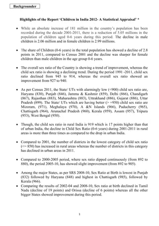 Backgrounder


   Highlights of the Report ‘Children in India 2012- A Statistical Appraisal’ *

 • While an absolute increase of 181 million in the country’s population has been
   recorded during the decade 2001-2011, there is a reduction of 5.05 millions in the
   population of children aged 0-6 years during this period. The decline in male
   children is 2.06 million and in female children is 2.99 millions.

 • The share of Children (0-6 years) in the total population has showed a decline of 2.8
   points in 2011, compared to Census 2001 and the decline was sharper for female
   children than male children in the age group 0-6 years.

 • The overall sex ratio of the Country is showing a trend of improvement, whereas the
   child sex ratio is showing a declining trend. During the period 1991 -2011, child sex
   ratio declined from 945 to 914, whereas the overall sex ratio showed an
   improvement from 927 to 940.

 • As per Census 2011, the State/ UTs with alarmingly low (<900) child sex ratio are,
   Haryana (830), Punjab (846), Jammu & Kashmir (859), Delhi (866), Chandigarh
   (867), Rajasthan (883), Maharashtra (883), Uttrakhand (886), Gujarat (886), Uttar
   Pradesh (899). The State/ UTs which are having better (> =950) child sex ratio are
   Mizoram, (971), Meghalaya (970), A &N Islands (966), Puducherry (965),
   Chattisgarh (964), Arunachal Pradesh (960), Kerala (959), Assam (957), Tripura
   (953), West Bengal (950).

 • Though, the child sex ratio in rural India is 919 which is 17 points higher than that
   of urban India, the decline in Child Sex Ratio (0-6 years) during 2001-2011 in rural
   areas is more than three times as compared to the drop in urban India.

 • Compared to 2001, the number of districts in the lowest category of child sex ratio
   (<= 850) has increased in rural areas whereas the number of districts in this category
   has declined in urban areas in 2011.

 • Compared to 2000-2005 period, where sex ratio dipped continuously (from 892 to
   880), the period 2005-10, has showed slight improvement (from 892 to 905).

 • Among the major States, as per SRS 2008-10, Sex Ratio at Birth is lowest in Punjab
   (832) followed by Haryana (848) and highest in Chattisgarh (985), followed by
   Kerala (966).
 • Comparing the results of 2002-04 and 2008-10, Sex ratio at birth declined in Tamil
   Nadu (decline of 19 points) and Orissa (decline of 6 points) whereas all the other
   bigger States showed improvement during this period.




                                          1
 