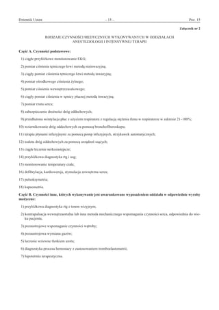 Dziennik Ustaw	 – 15 – 	 Poz. 15
﻿
Załącznik nr 2
RODZAJE CZYNNOŚCI MEDYCZNYCH WYKONYWANYCH W ODDZIAŁACH
ANESTEZJOLOGII I INTENSYWNEJ TERAPII
Część A. Czynności podstawowe:
1) ciągłe przyłóżkowe monitorowanie EKG;
2) pomiar ciśnienia tętniczego krwi metodą nieinwazyjną;
3) ciągły pomiar ciśnienia tętniczego krwi metodą inwazyjną;
4) pomiar ośrodkowego ciśnienia żylnego;
5) pomiar ciśnienia wewnątrzczaszkowego;
6) ciągły pomiar ciśnienia w tętnicy płucnej metodą inwazyjną;
7) pomiar rzutu serca;
8) zabezpieczenie drożności dróg oddechowych;
9) przedłużona wentylacja płuc z użyciem respiratora z regulacją stężenia tlenu w respiratorze w zakresie 21–100%;
10) wziernikowanie dróg oddechowych za pomocą bronchofiberoskopu;
11) terapia płynami infuzyjnymi za pomocą pomp infuzyjnych, strzykawek automatycznych;
12) toaleta dróg oddechowych za pomocą urządzeń ssących;
13) ciągłe leczenie nerkozastępcze;
14) przyłóżkowa diagnostyka rtg i usg;
15) monitorowanie temperatury ciała;
16) defibrylacja, kardiowersja, stymulacja zewnętrzna serca;
17) pulsoksymetria;
18) kapnometria.
Część B. Czynności inne, których wykonywanie jest uwarunkowane wyposażeniem oddziału w odpowiednie wyroby
medyczne:
1) przyłóżkowa diagnostyka rtg z torem wizyjnym;
2) kontrapulsacja wewnątrzaortalna lub inna metoda mechanicznego wspomagania czynności serca, odpowiednia do wie-
ku pacjenta;
3) pozaustrojowe wspomaganie czynności wątroby;
4) pozaustrojowa wymiana gazów;
5) leczenie wziewne tlenkiem azotu;
6) diagnostyka procesu hemostazy z zastosowaniem tromboelastometrii;
7) hipotermia terapeutyczna.
www.rcl.gov.pl
 