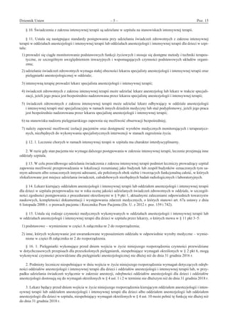 Dziennik Ustaw	 – 5 – 	 Poz. 15
﻿
§ 10. Świadczenia z zakresu intensywnej terapii są udzielane w szpitalu na stanowiskach intensywnej terapii. 
§ 11. Ustala się następujące standardy postępowania przy udzielaniu świadczeń zdrowotnych z zakresu intensywnej
terapii w oddziałach anestezjologii i intensywnej terapii lub oddziałach anestezjologii i intensywnej terapii dla dzieci w szpi-
talu: 
1) prowadzi się ciągłe monitorowanie podstawowych funkcji życiowych i stosuje się dostępne metody i techniki terapeu-
tyczne, ze szczególnym uwzględnieniem inwazyjnych i wspomagających czynności podstawowych układów organi-
zmu; 
2) udzielanie świadczeń zdrowotnych wymaga stałej obecności lekarza specjalisty anestezjologii i intensywnej terapii oraz
pielęgniarki anestezjologicznej w oddziale; 
3) intensywną terapię prowadzi lekarz specjalista anestezjologii i intensywnej terapii; 
4) świadczeń zdrowotnych z zakresu intensywnej terapii może udzielać lekarz anestezjolog lub lekarz w trakcie specjali-
zacji, jeżeli jego praca jest bezpośrednio nadzorowana przez lekarza specjalistę anestezjologii i intensywnej terapii; 
5)  świadczeń zdrowotnych z  zakresu intensywnej terapii może udzielać lekarz odbywający w  oddziale anestezjologii
i intensywnej terapii staż specjalizacyjny w ramach innych dziedzin medycyny lub staż podyplomowy, jeżeli jego praca
jest bezpośrednio nadzorowana przez lekarza specjalistę anestezjologii i intensywnej terapii; 
6) na stanowisku nadzoru pielęgniarskiego zapewnia się możliwość obserwacji bezpośredniej; 
7) należy zapewnić możliwość izolacji pacjentów oraz dostępność wyrobów medycznych monitorujących i terapeutycz-
nych, niezbędnych do wykonywania specjalistycznych interwencji w stanach zagrożenia życia. 
§ 12. 1. Leczenie chorych w ramach intensywnej terapii w szpitalu ma charakter interdyscyplinarny. 
2. W razie gdy stan pacjenta nie wymaga dalszego postępowania w zakresie intensywnej terapii, leczenie przejmują inne
oddziały szpitala. 
§ 13. W celu prawidłowego udzielania świadczenia z zakresu intensywnej terapii podmiot leczniczy prowadzący szpital
zapewnia możliwość przeprowadzania w lokalizacji rozumianej jako budynek lub zespół budynków oznaczonych tym sa-
mym adresem albo oznaczonych innymi adresami, ale położonych obok siebie i tworzących funkcjonalną całość, w których
zlokalizowane jest miejsce udzielania świadczeń, całodobowych niezbędnych badań radiologicznych i laboratoryjnych. 
§ 14. Lekarz kierujący oddziałem anestezjologii i intensywnej terapii lub oddziałem anestezjologii i intensywnej terapii
dla dzieci w szpitalu przeprowadza raz w roku ocenę jakości udzielanych świadczeń zdrowotnych w oddziale, w szczegól-
ności zgodności postępowania z procedurami określonymi w § 9 pkt 1, aktualnymi zaleceniami odpowiednich towarzystw
naukowych, kompletności dokumentacji i występowania zdarzeń medycznych, o których stanowi art. 67a ustawy z dnia
6 listopada 2008 r. o prawach pacjenta i Rzeczniku Praw Pacjenta (Dz. U. z 2012 r. poz. 159 i 742). 
§ 15. Ustala się rodzaje czynności medycznych wykonywanych w oddziałach anestezjologii i intensywnej terapii lub
w oddziałach anestezjologii i intensywnej terapii dla dzieci w szpitalu przez lekarzy, o których mowa w § 11 pkt 3–5: 
1) podstawowe – wymienione w części A załącznika nr 2 do rozporządzenia; 
2) inne, których wykonywanie jest uwarunkowane wyposażeniem oddziału w odpowiednie wyroby medyczne – wymie-
nione w części B załącznika nr 2 do rozporządzenia. 
§ 16. 1. Pielęgniarki wykonujące przed dniem wejścia w życie niniejszego rozporządzenia czynności przewidziane
w dotychczasowych przepisach dla przeszkolonych pielęgniarek, niespełniające wymagań określonych w § 2 pkt 6, mogą
wykonywać czynności przewidziane dla pielęgniarki anestezjologicznej nie dłużej niż do dnia 31 grudnia 2016 r. 
2. Podmioty lecznicze niespełniające w dniu wejścia w życie niniejszego rozporządzenia wymagań dotyczących odręb-
ności oddziałów anestezjologii i intensywnej terapii dla dzieci i oddziałów anestezjologii i intensywnej terapii lub, w przy-
padku udzielania świadczeń wyłącznie w zakresie anestezji, odrębności oddziałów anestezjologii dla dzieci i oddziałów
anestezjologii dostosują się do wymagań określonych w § 4 ust. 1 i 2 w terminie nie dłuższym niż do dnia 31 grudnia 2018 r. 
3. Lekarz będący przed dniem wejścia w życie niniejszego rozporządzenia kierującym oddziałem anestezjologii i inten-
sywnej terapii lub oddziałem anestezjologii i intensywnej terapii dla dzieci albo oddziałem anestezjologii lub oddziałem
anestezjologii dla dzieci w szpitalu, niespełniający wymagań określonych w § 4 ust. 10 może pełnić tę funkcję nie dłużej niż
do dnia 31 grudnia 2018 r. 
www.rcl.gov.pl
 