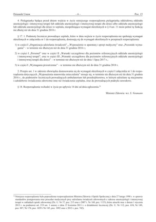 Dziennik Ustaw	 – 6 – 	 Poz. 15
﻿
4.  Pielęgniarka będąca przed dniem wejścia w  życie niniejszego rozporządzenia pielęgniarką oddziałową oddziału
anestezjologii i intensywnej terapii lub oddziału anestezjologii i intensywnej terapii dla dzieci albo oddziału anestezjologii
lub oddziału anestezjologii dla dzieci w szpitalu, niespełniająca wymagań określonych w § 4 ust. 11 może pełnić tę funkcję
nie dłużej niż do dnia 31 grudnia 2018 r.
§ 17. 1. Podmioty lecznicze prowadzące szpitale, które w dniu wejścia w życie rozporządzenia nie spełniają wymagań
określonych w załączniku nr 1 do rozporządzenia, dostosują się do wymagań określonych w przepisach rozporządzenia: 
1) w części I „Organizacja udzielania świadczeń”, „Wyposażenie w aparaturę i sprzęt medyczny” oraz „Pozostałe wyma-
gania” – w terminie nie dłuższym niż do dnia 31 grudnia 2016 r.; 
2) w części I „Personel” oraz w części II „Warunki szczegółowe dla poziomów referencyjnych oddziału anestezjologii
i intensywnej terapii”, oraz w części III „Warunki szczegółowe dla poziomów referencyjnych oddziału anestezjologii
i intensywnej terapii dla dzieci” – w terminie nie dłuższym niż do dnia 1 lipca 2017 r.; 
3) w części I „Wymagania przestrzenne” – w terminie nie dłuższym niż do dnia 31 grudnia 2018 r. 
2. Przepis ust. 1 w zakresie obowiązku dostosowania się do wymagań określonych w części I załącznika nr 1 do rozpo-
rządzenia dotyczących „Wyposażenia stanowiska znieczulenia” stosuje się, w terminie nie dłuższym niż do dnia 31 grudnia
2016 r., do podmiotów leczniczych prowadzących ambulatorium lub przedsiębiorstwa, w którym udzielane są stacjonarne
i całodobowe świadczenia zdrowotne inne niż świadczenia szpitalne, oraz do prowadzących praktyki zawodowe. 
§ 18. Rozporządzenie wchodzi w życie po upływie 14 dni od dnia ogłoszenia.3)
 
Minister Zdrowia: wz. S. Neumann
3)
Niniejsze rozporządzenie było poprzedzone rozporządzeniem Ministra Zdrowia i Opieki Społecznej z dnia 27 lutego 1998 r. w sprawie
standardów postępowania oraz procedur medycznych przy udzielaniu świadczeń zdrowotnych z zakresu anestezjologii i intensywnej
terapii w zakładach opieki zdrowotnej (Dz. U. Nr 37, poz. 215 oraz z 2007 r. Nr 160, poz. 1133), które utraciło moc z dniem 1 stycznia
2013 r. na podstawie art. 219 ust. 1 ustawy z dnia 15 kwietnia 2011 r. o działalności leczniczej (Dz. U. Nr 112, poz. 654, Nr 149,
poz. 887, Nr 174, poz. 1039 i Nr 185, poz. 1092 oraz z 2012 r. poz. 742).
www.rcl.gov.pl
 