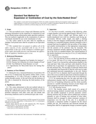 Designation: D 2014 – 97
Standard Test Method for
Expansion or Contraction of Coal by the Sole-Heated Oven1
This standard is issued under the fixed designation D 2014; the number immediately following the designation indicates the year of
original adoption or, in the case of revision, the year of last revision. A number in parentheses indicates the year of last reapproval. A
superscript epsilon (e) indicates an editorial change since the last revision or reapproval.
1. Scope
1.1 This test method covers a large-scale laboratory test for
obtaining information on the expansion or contraction of coal
or coal blends during carbonization under specified conditions.
This test method is applicable in the examination of coals or
coal blends intended for use in the manufacture of coke.
1.2 The values stated in SI units shall be regarded as
standard. Inch-pound units shall be accepted on an equivalent
basis.
1.3 This standard does not purport to address all of the
safety concerns, if any, associated with its use. It is the
responsibility of the user of this standard to establish appro-
priate safety and health practices and determine the applica-
bility of regulatory limitations prior to use.
2. Referenced Documents
2.1 ASTM Standards:
D 2013 Method of Preparing Coal Samples for Analysis2
D 2234 Practice for Collection of a Gross Sample of Coal2
D 3302 Test Method for Total Moisture in Coal2
E 11 Specification for Wire-Cloth Sieves for Testing Pur-
poses3
3. Summary of Test Method
3.1 During the test, a measured thickness of coal about 102
mm (4 in.) is heated from the bottom surface while a force
corresponding to 15.2 kPa (2.20 psi) is applied to the top
surface through a piston. At the end of the test, the thickness of
the coke is measured by observing the final position of the
piston.
4. Significance and Use
4.1 The values determined in this test method indicate to
what extent a given coal or coal blend will expand or contract
during the carbonization process when evaluated in terms of
pertinent experience with other coals and coal blends and
processing conditions used in commercial-type coke ovens.
5. Apparatus
5.1 Test Oven Assembly, consisting of the following: either
a single-chamber oven having approximately 280-mm (11-in.)
width, 610-mm (24-in.) length, and 280-mm depth, or a
double-chambered oven with two chambers each having ap-
proximately 280-mm width, length, and depth; a heating
system to heat the charge(s) unidirectionally through the sole
according to a controlled program; piston(s) arranged so that a
constant load may be applied to the top surface of the charge;
and suitable instrumentation so that appropriate temperatures
and the position of the piston(s) may be measured. The
auxiliary equipment includes apparatus facilitating the charg-
ing of the oven in a standard manner. The vertical partition of
the double-chambered oven may be of 2-in. (51-mm) firebrick
tile or equivalent.
5.1.1 Carbonization Chamber:
5.1.1.1 The sole shall be of silicon carbide tile, about 40 mm
(1.5 in.) thick, 305 mm (12 in.) wide, and extending approxi-
mately 75 mm (3 in.) beyond the carbonization chamber at the
front and back. Side, front, and back walls should be 40-mm
firebrick tile or equivalent. It is appropriate to key the sole to
the side and back tiles. The top edges of sidewalls shall be held
in an adjustable steel framework so that the walls may be made
and maintained precisely perpendicular to the sole. Hole(s)
6.35 mm (0.25 in.) in diameter shall be provided through the
side of the oven to enable the placement of thermocouple(s) on
the top surface of the sole in the center of the oven chamber(s).
5.1.1.2 In constructing the oven, the sides and ends of the
carbonization chamber shall be surrounded with at least 200
mm (8 in.) of insulating refractories and the whole assembly
encased in a suitable restraining structure of steel shapes and
plates designed to provide dimensional stability.
5.1.2 Sole-Heating System:
5.1.2.1 The heating system shall consist of a group of
electrical heating elements mounted under the silicon carbide
sole and suitable equipment to provide automatic control.
Heating elements may be either silicon carbide-type resistance
elements or coils of heating wire enclosed in silica tubes.
Elements shall be arranged to obtain minimum variation of
temperature over the area of the sole. It is desirable to
incorporate a maximum number of supports for the silicon
carbide sole tile. The brickwork and steelwork beneath the
heating flues shall be of appropriate design to maintain rigidity
1
This test method is under the jurisdiction of ASTM Committee D-5 on Coal and
Coke and is the direct responsibility of Subcommittee D05.15 on Metallurgical
Properties of Coal and Coke.
Current edition approved April 10, 1997. Published May 1998. Originally
published as D2014 – 62. Last previous edition D2014 – 96a.
2
Annual Book of ASTM Standards, Vol 05.05.
3
Annual Book of ASTM Standards, Vol 14.02.
1
Copyright © ASTM, 100 Barr Harbor Drive, West Conshohocken, PA 19428-2959, United States.
 