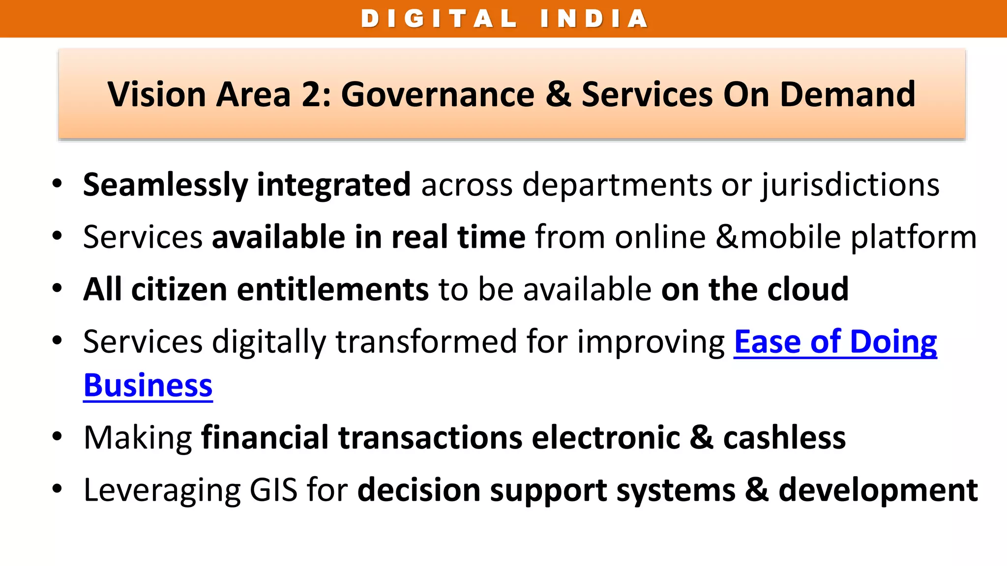 D I G I T A L I N D I A
• Seamlessly integrated across departments or jurisdictions
• Services available in real time from online &mobile platform
• All citizen entitlements to be available on the cloud
• Services digitally transformed for improving Ease of Doing
Business
• Making financial transactions electronic & cashless
• Leveraging GIS for decision support systems & development
Vision Area 2: Governance & Services On Demand
 
