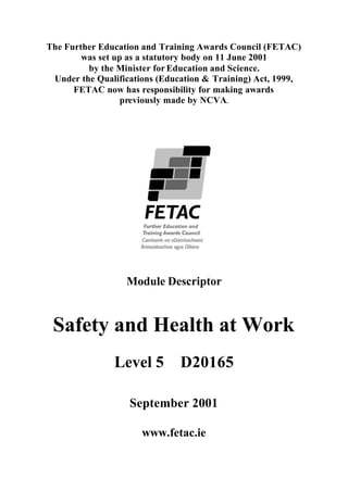 The Further Education and Training Awards Council (FETAC)
was set up as a statutory body on 11 June 2001
by the Minister for Education and Science.
Under the Qualifications (Education & Training) Act, 1999,
FETAC now has responsibility for making awards
previously made by NCVA.
Module Descriptor
Safety and Health at Work
Level 5 D20165
September 2001
www.fetac.ie
 